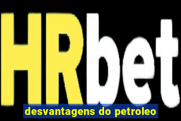 desvantagens do petroleo